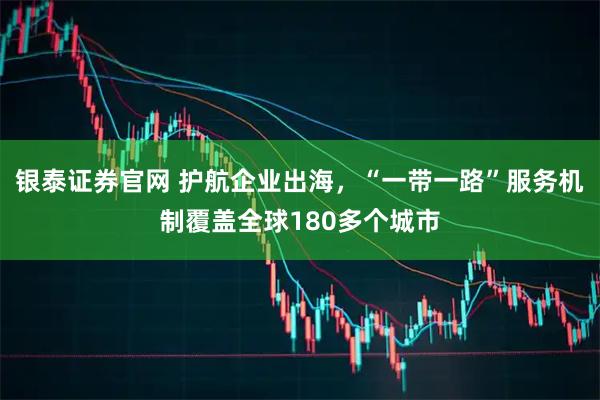 银泰证券官网 护航企业出海，“一带一路”服务机制覆盖全球180多个城市
