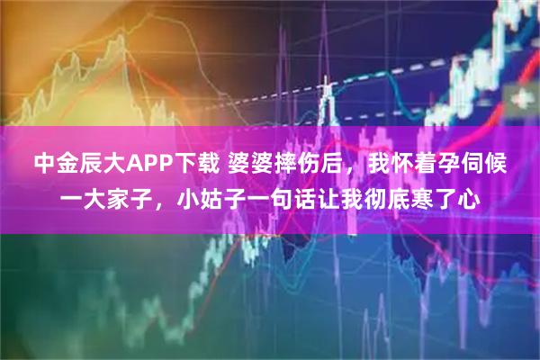 中金辰大APP下载 婆婆摔伤后，我怀着孕伺候一大家子，小姑子一句话让我彻底寒了心