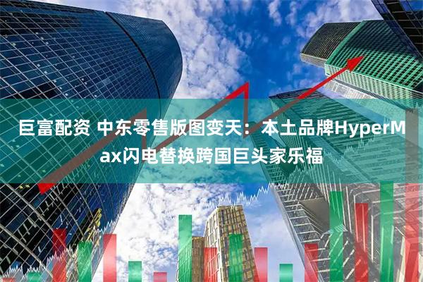 巨富配资 中东零售版图变天：本土品牌HyperMax闪电替换跨国巨头家乐福