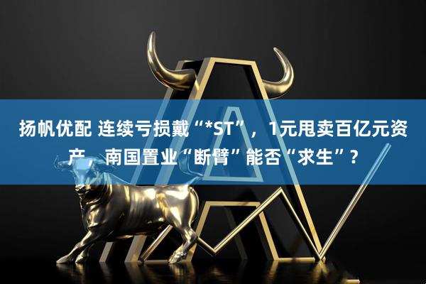 扬帆优配 连续亏损戴“*ST”，1元甩卖百亿元资产，南国置业“断臂”能否“求生”？