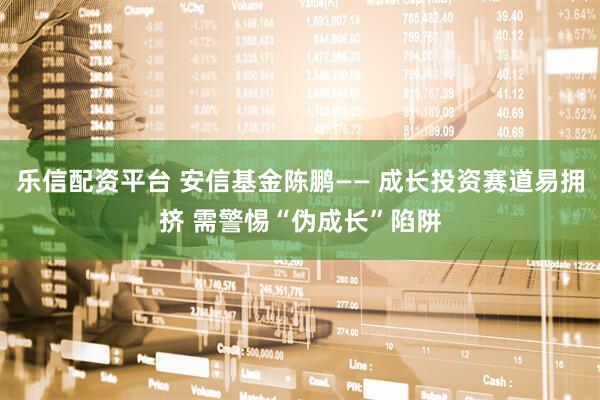 乐信配资平台 安信基金陈鹏—— 成长投资赛道易拥挤 需警惕“伪成长”陷阱