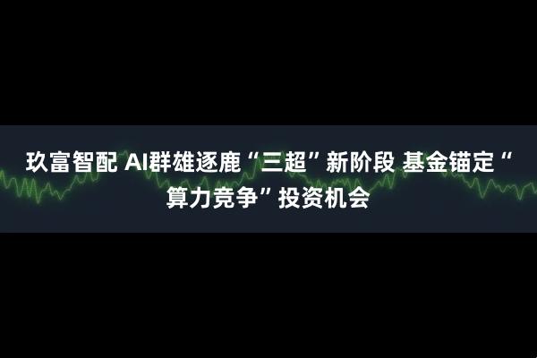 玖富智配 AI群雄逐鹿“三超”新阶段 基金锚定“算力竞争”投资机会