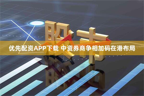 优先配资APP下载 中资券商争相加码在港布局