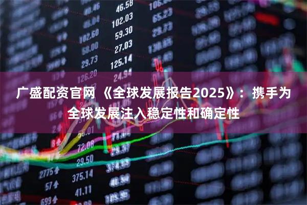 广盛配资官网 《全球发展报告2025》：携手为全球发展注入稳定性和确定性