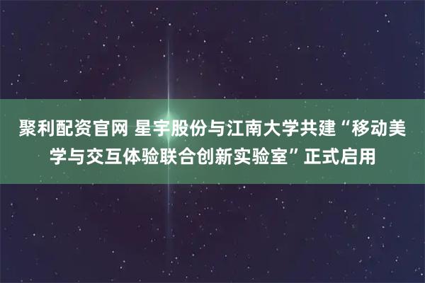 聚利配资官网 星宇股份与江南大学共建“移动美学与交互体验联合创新实验室”正式启用