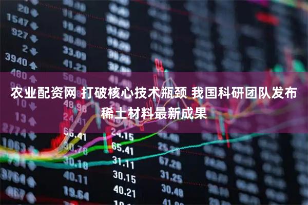 农业配资网 打破核心技术瓶颈 我国科研团队发布稀土材料最新成果