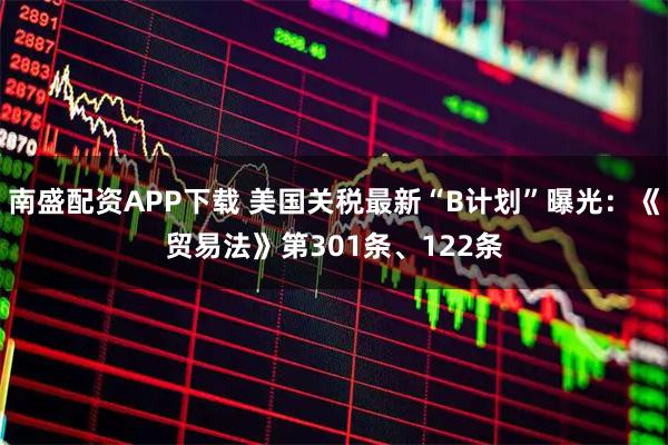 南盛配资APP下载 美国关税最新“B计划”曝光:《贸易法》第301条、122条