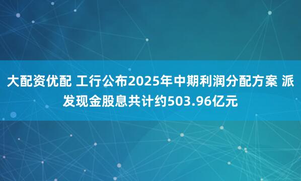 大配资优配 工行公布2025年中期利润分配方案 派发现金股息共计约503.96亿元