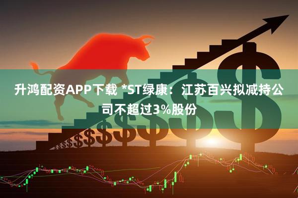 升鸿配资APP下载 *ST绿康：江苏百兴拟减持公司不超过3%股份