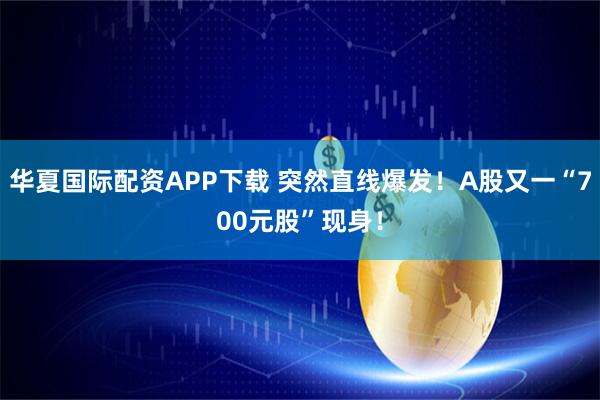 华夏国际配资APP下载 突然直线爆发！A股又一“700元股”现身！