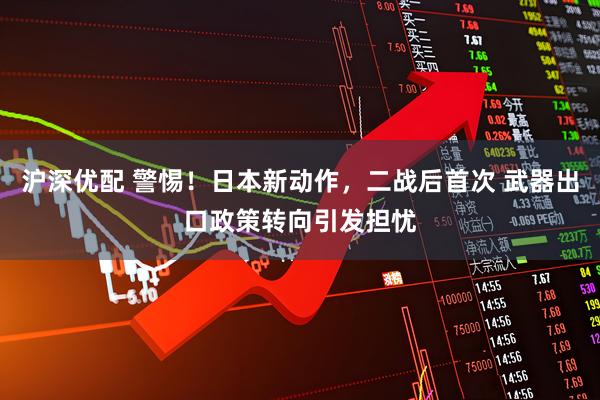 沪深优配 警惕!日本新动作,二战后首次 武器出口政策转向引发担忧