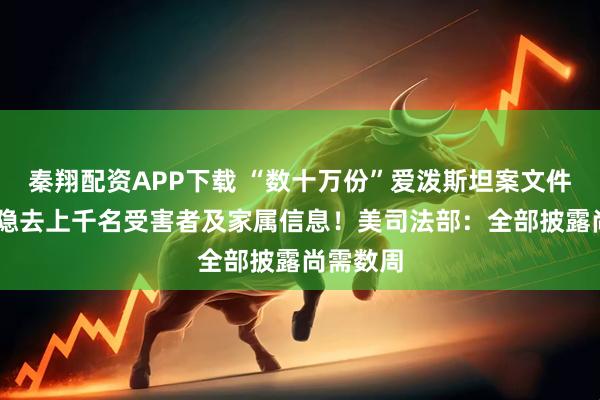 秦翔配资APP下载 “数十万份”爱泼斯坦案文件将公布 隐去上千名受害者及家属信息!美司法部:全部披露尚需数周