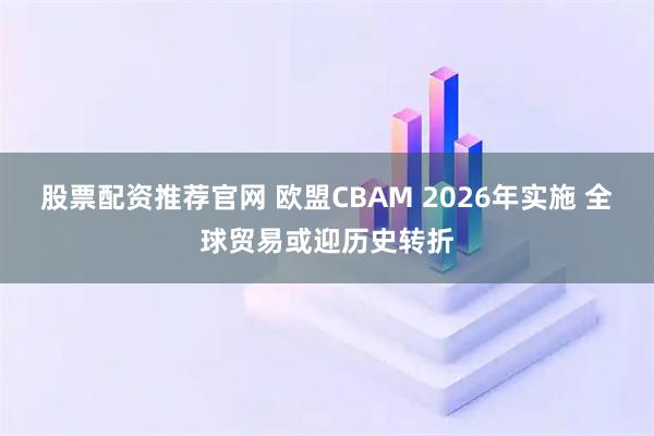 股票配资推荐官网 欧盟CBAM 2026年实施 全球贸易或迎历史转折