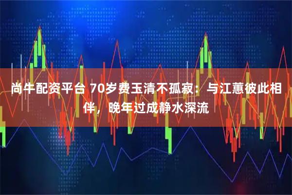 尚牛配资平台 70岁费玉清不孤寂：与江蕙彼此相伴，晚年过成静水深流