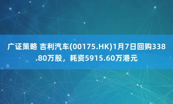 广证策略 吉利汽车(00175.HK)1月7日回购338.80万股，耗资5915.60万港元