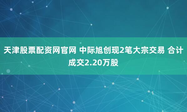 天津股票配资网官网 中际旭创现2笔大宗交易 合计成交2.20万股