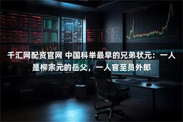 千汇网配资官网 中国科举最早的兄弟状元：一人是柳宗元的岳父，一人官至员外郎