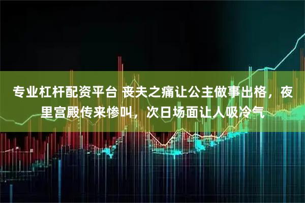 专业杠杆配资平台 丧夫之痛让公主做事出格，夜里宫殿传来惨叫，次日场面让人吸冷气