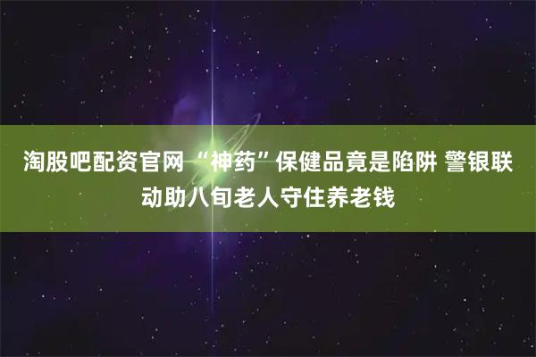 淘股吧配资官网 “神药”保健品竟是陷阱 警银联动助八旬老人守住养老钱