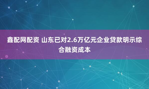 鑫配网配资 山东已对2.6万亿元企业贷款明示综合融资成本