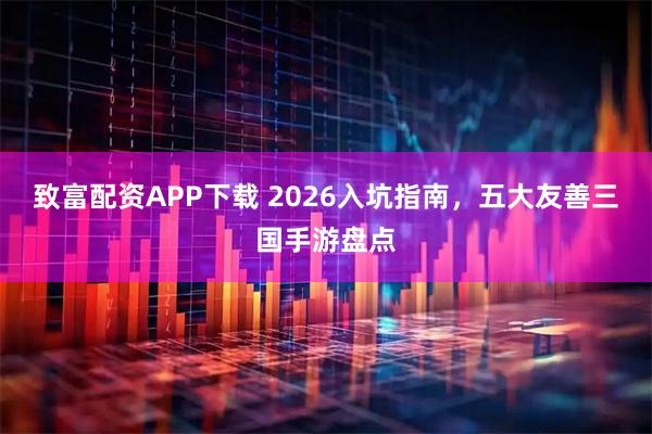 致富配资APP下载 2026入坑指南，五大友善三国手游盘点