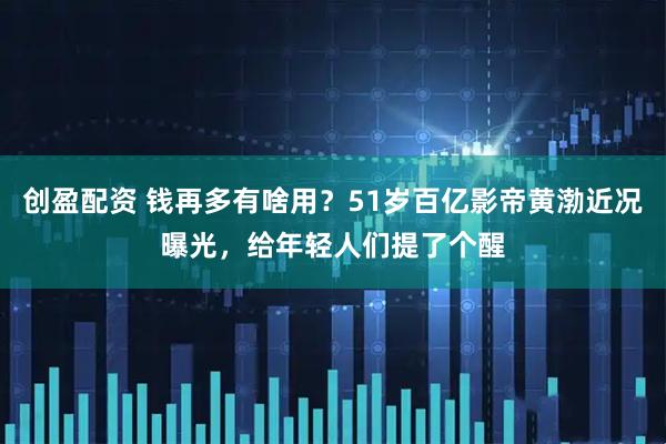 创盈配资 钱再多有啥用？51岁百亿影帝黄渤近况曝光，给年轻人们提了个醒