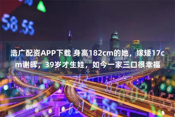 浩广配资APP下载 身高182cm的她，嫁矮17cm谢晖，39岁才生娃，如今一家三口很幸福