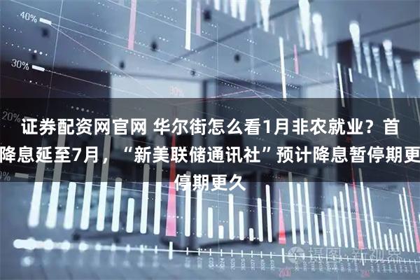 证券配资网官网 华尔街怎么看1月非农就业？首次降息延至7月，“新美联储通讯社”预计降息暂停期更久