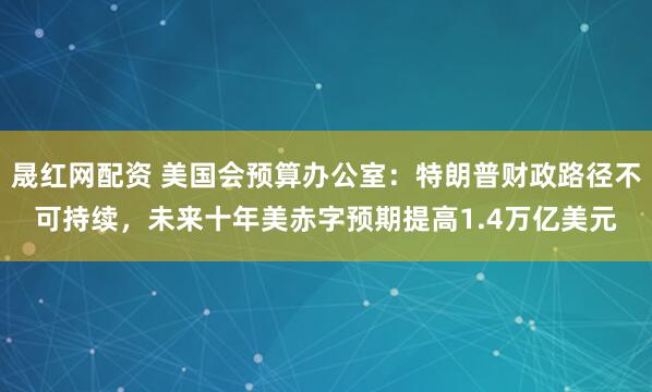 晟红网配资 美国会预算办公室：特朗普财政路径不可持续，未来十年美赤字预期提高1.4万亿美元