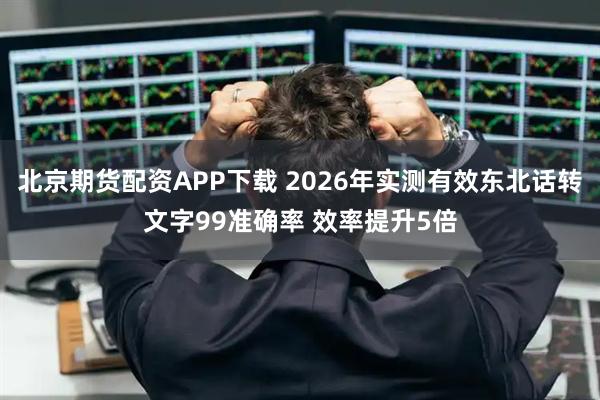 北京期货配资APP下载 2026年实测有效东北话转文字99准确率 效率提升5倍