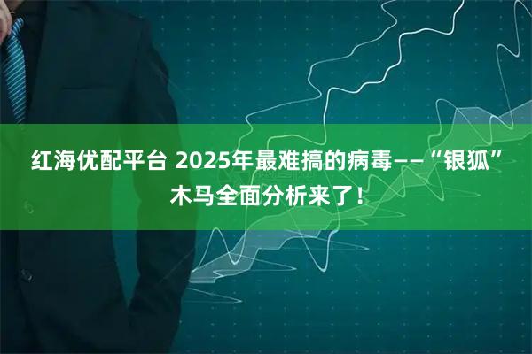 红海优配平台 2025年最难搞的病毒——“银狐”木马全面分析来了！