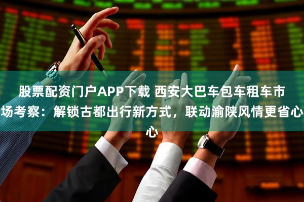 股票配资门户APP下载 西安大巴车包车租车市场考察：解锁古都出行新方式，联动渝陕风情更省心