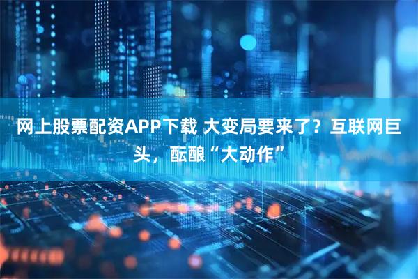 网上股票配资APP下载 大变局要来了？互联网巨头，酝酿“大动作”