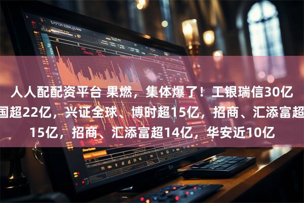 人人配配资平台 果燃，集体爆了！工银瑞信30亿，华夏近24亿，富国超22亿，兴证全球、博时超15亿，招商、汇添富超14亿，华安近10亿